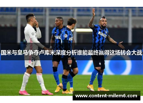 国米与皇马争夺卢库米深度分析谁能最终赢得这场转会大战